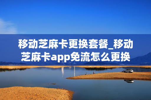 移动芝麻卡更换套餐_移动芝麻卡app免流怎么更换