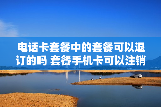电话卡套餐中的套餐可以退订的吗 套餐手机卡可以注销吗