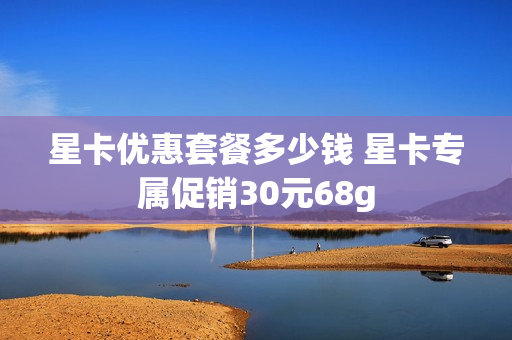 星卡优惠套餐多少钱 星卡专属促销30元68g