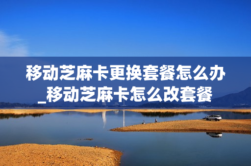 移动芝麻卡更换套餐怎么办_移动芝麻卡怎么改套餐