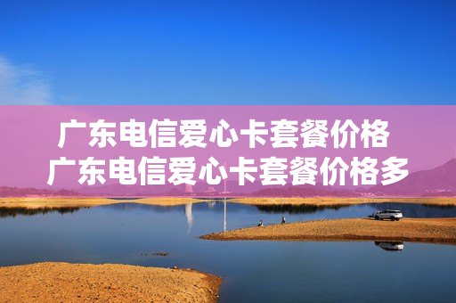 广东电信爱心卡套餐价格 广东电信爱心卡套餐价格多少