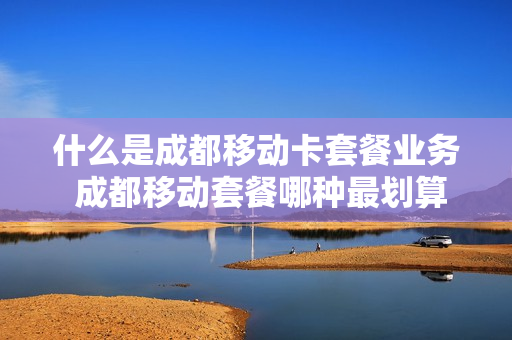 什么是成都移动卡套餐业务 成都移动套餐哪种最划算2021