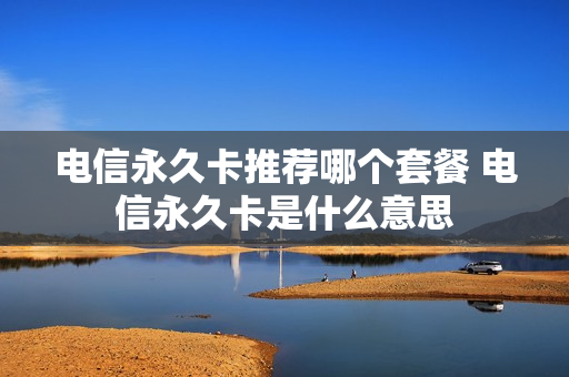 电信永久卡推荐哪个套餐 电信永久卡是什么意思
