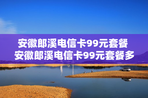 安徽郎溪电信卡99元套餐 安徽郎溪电信卡99元套餐多少钱