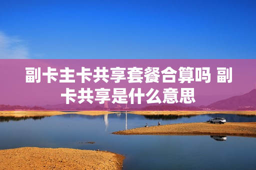 副卡主卡共享套餐合算吗 副卡共享是什么意思