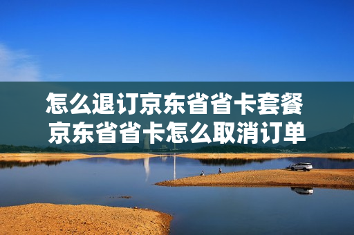 怎么退订京东省省卡套餐 京东省省卡怎么取消订单