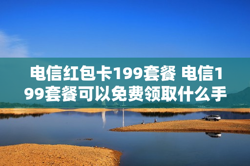 电信红包卡199套餐 电信199套餐可以免费领取什么手机