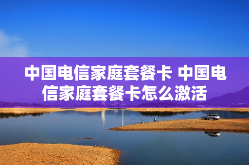 中国电信家庭套餐卡 中国电信家庭套餐卡怎么激活