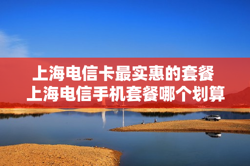 上海电信卡最实惠的套餐 上海电信手机套餐哪个划算
