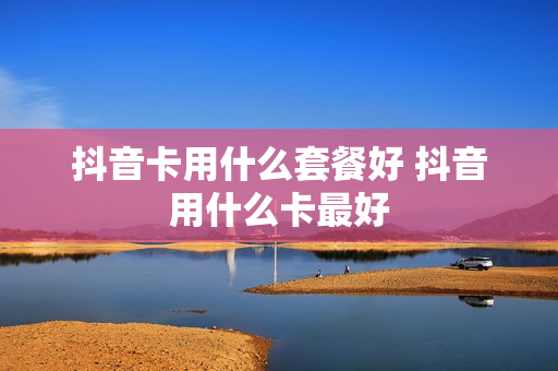 抖音卡用什么套餐好 抖音用什么卡最好