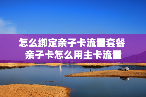 怎么绑定亲子卡流量套餐 亲子卡怎么用主卡流量