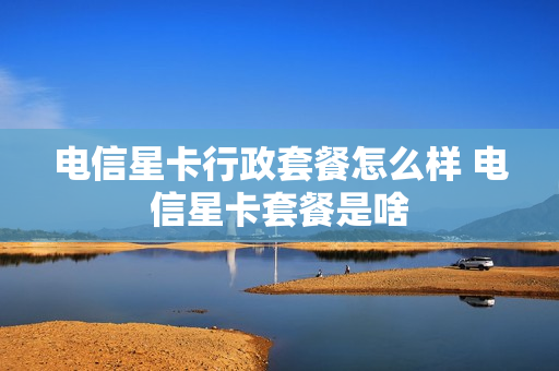 电信星卡行政套餐怎么样 电信星卡套餐是啥