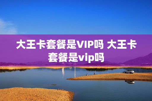 大王卡套餐是VIP吗 大王卡套餐是vip吗