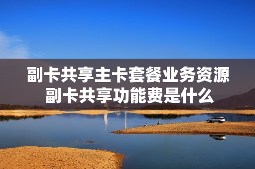 副卡共享主卡套餐业务资源 副卡共享功能费是什么