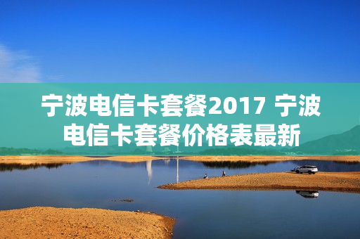 宁波电信卡套餐2017 宁波电信卡套餐价格表最新
