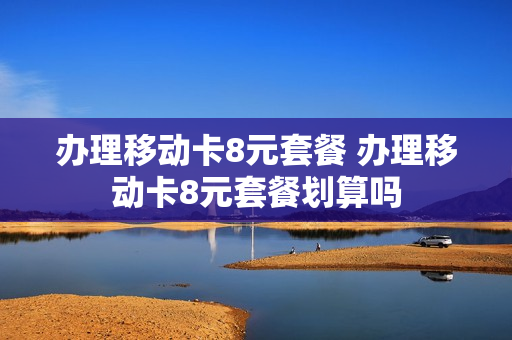 办理移动卡8元套餐 办理移动卡8元套餐划算吗
