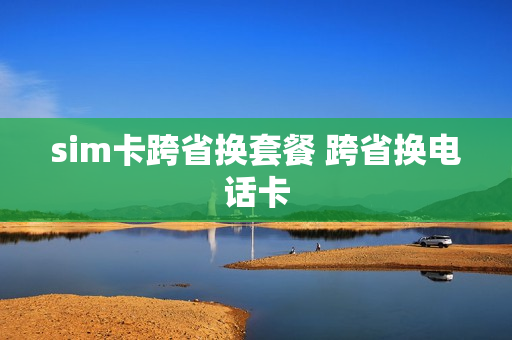sim卡跨省换套餐 跨省换电话卡