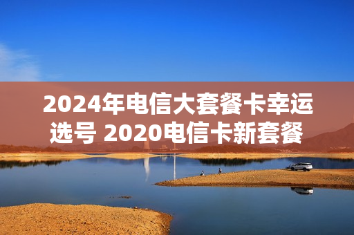 2024年电信大套餐卡幸运选号 2020电信卡新套餐