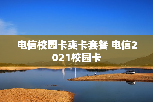 电信校园卡爽卡套餐 电信2021校园卡