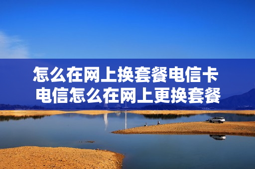 怎么在网上换套餐电信卡 电信怎么在网上更换套餐