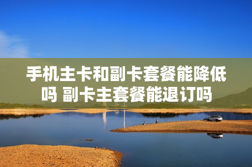手机主卡和副卡套餐能降低吗 副卡主套餐能退订吗