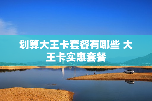 划算大王卡套餐有哪些 大王卡实惠套餐