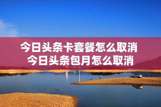 今日头条卡套餐怎么取消 今日头条包月怎么取消