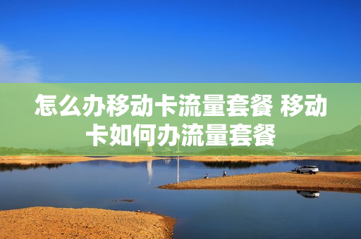 怎么办移动卡流量套餐 移动卡如何办流量套餐