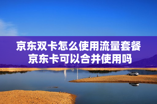 京东双卡怎么使用流量套餐 京东卡可以合并使用吗