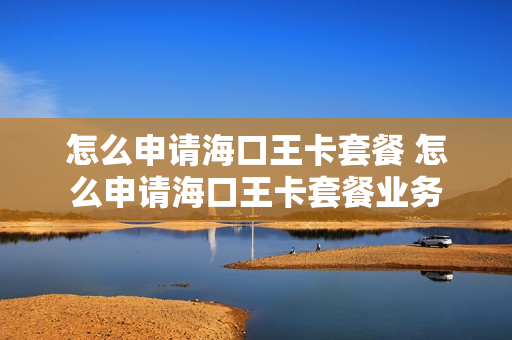 怎么申请海口王卡套餐 怎么申请海口王卡套餐业务