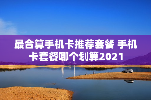 最合算手机卡推荐套餐 手机卡套餐哪个划算2021