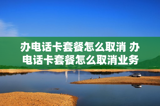 办电话卡套餐怎么取消 办电话卡套餐怎么取消业务