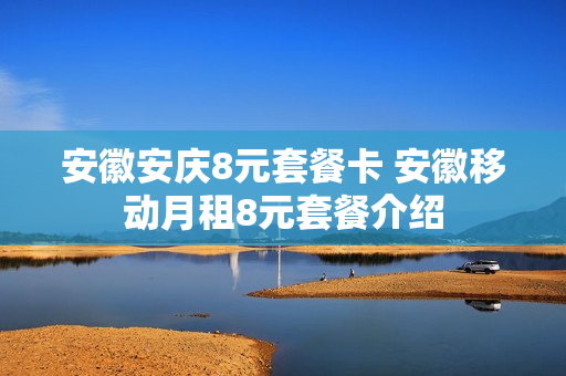 安徽安庆8元套餐卡 安徽移动月租8元套餐介绍