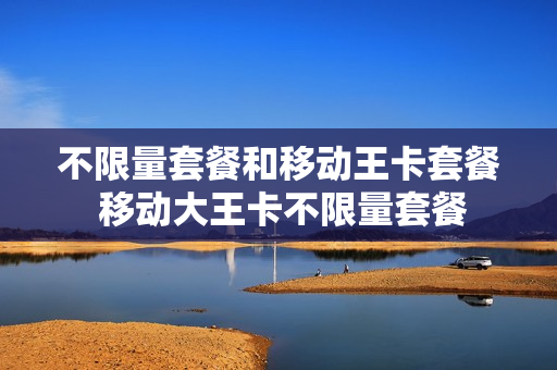 不限量套餐和移动王卡套餐 移动大王卡不限量套餐