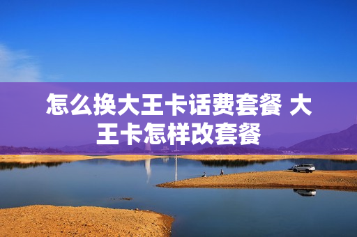 怎么换大王卡话费套餐 大王卡怎样改套餐