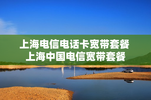 上海电信电话卡宽带套餐 上海中国电信宽带套餐