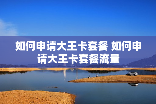 如何申请大王卡套餐 如何申请大王卡套餐流量