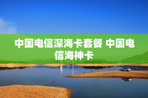 中国电信深海卡套餐 中国电信海神卡