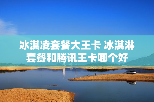 冰淇凌套餐大王卡 冰淇淋套餐和腾讯王卡哪个好