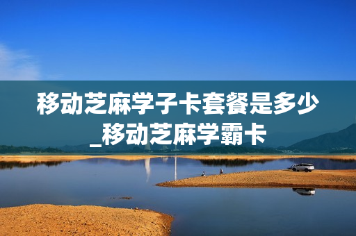 移动芝麻学子卡套餐是多少_移动芝麻学霸卡