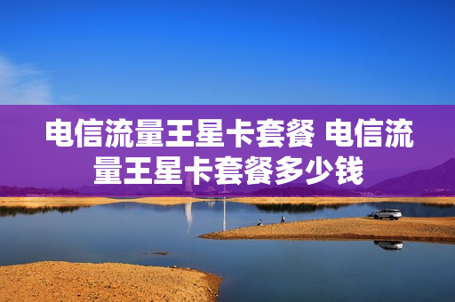 电信流量王星卡套餐 电信流量王星卡套餐多少钱