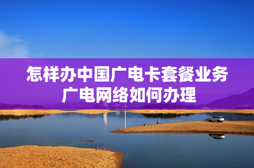 怎样办中国广电卡套餐业务 广电网络如何办理