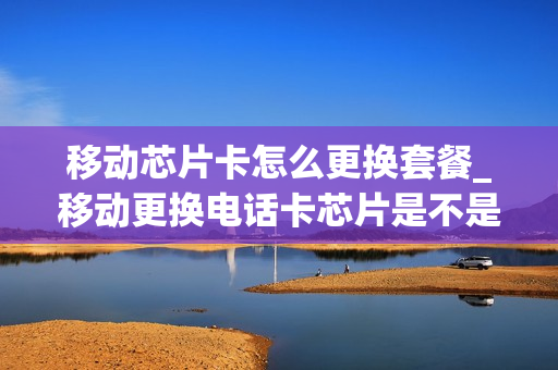 移动芯片卡怎么更换套餐_移动更换电话卡芯片是不是要钱
