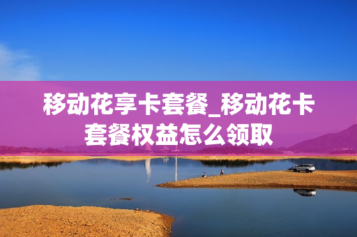 移动花享卡套餐_移动花卡套餐权益怎么领取