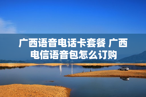 广西语音电话卡套餐 广西电信语音包怎么订购