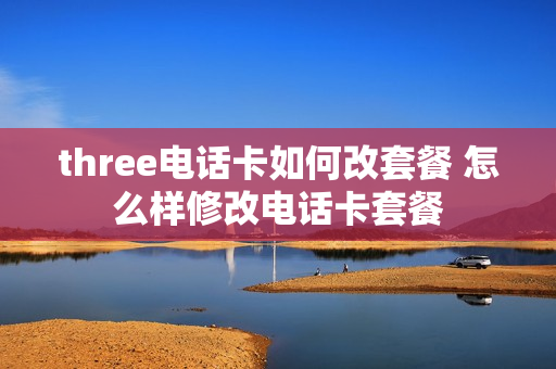three电话卡如何改套餐 怎么样修改电话卡套餐