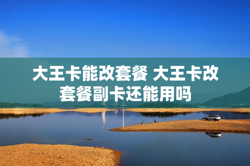 大王卡能改套餐 大王卡改套餐副卡还能用吗