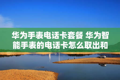 华为手表电话卡套餐 华为智能手表的电话卡怎么取出和安装