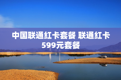 中国联通红卡套餐 联通红卡599元套餐