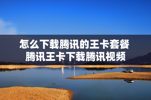 怎么下载腾讯的王卡套餐 腾讯王卡下载腾讯视频